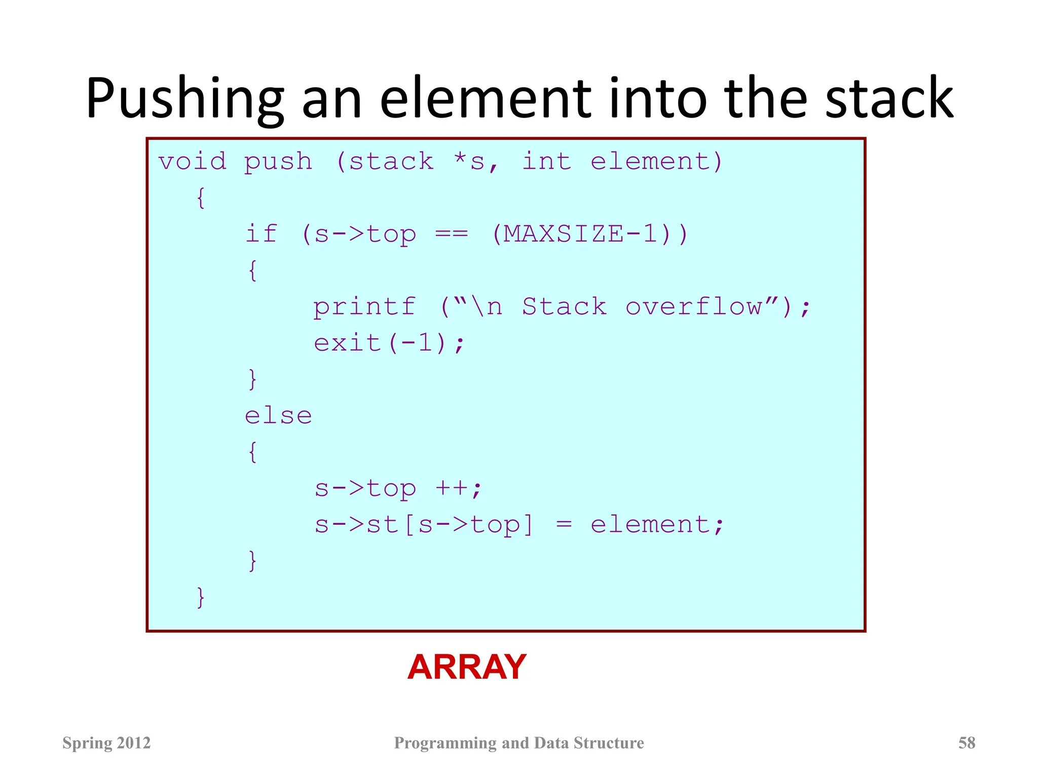 Pushing an element into the stack
void push (stack *s, int element)
{
if (s->top == (MAXSIZE-1))
{
printf (“n Stack overflow”);
exit(-1);
}
else
{
s->top ++;
s->st[s->top] = element;
}
}
Spring 2012 Programming and Data Structure 58
ARRAY
 