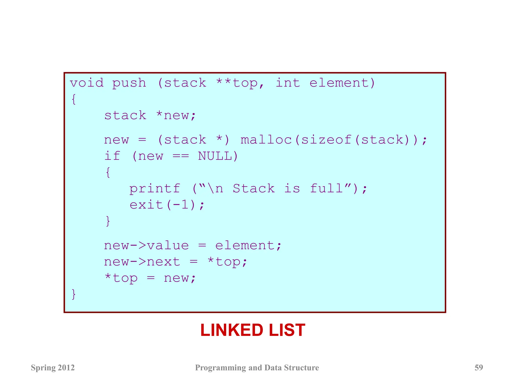 void push (stack **top, int element)
{
stack *new;
new = (stack *) malloc(sizeof(stack));
if (new == NULL)
{
printf (“n Stack is full”);
exit(-1);
}
new->value = element;
new->next = *top;
*top = new;
}
Spring 2012 Programming and Data Structure 59
LINKED LIST
 