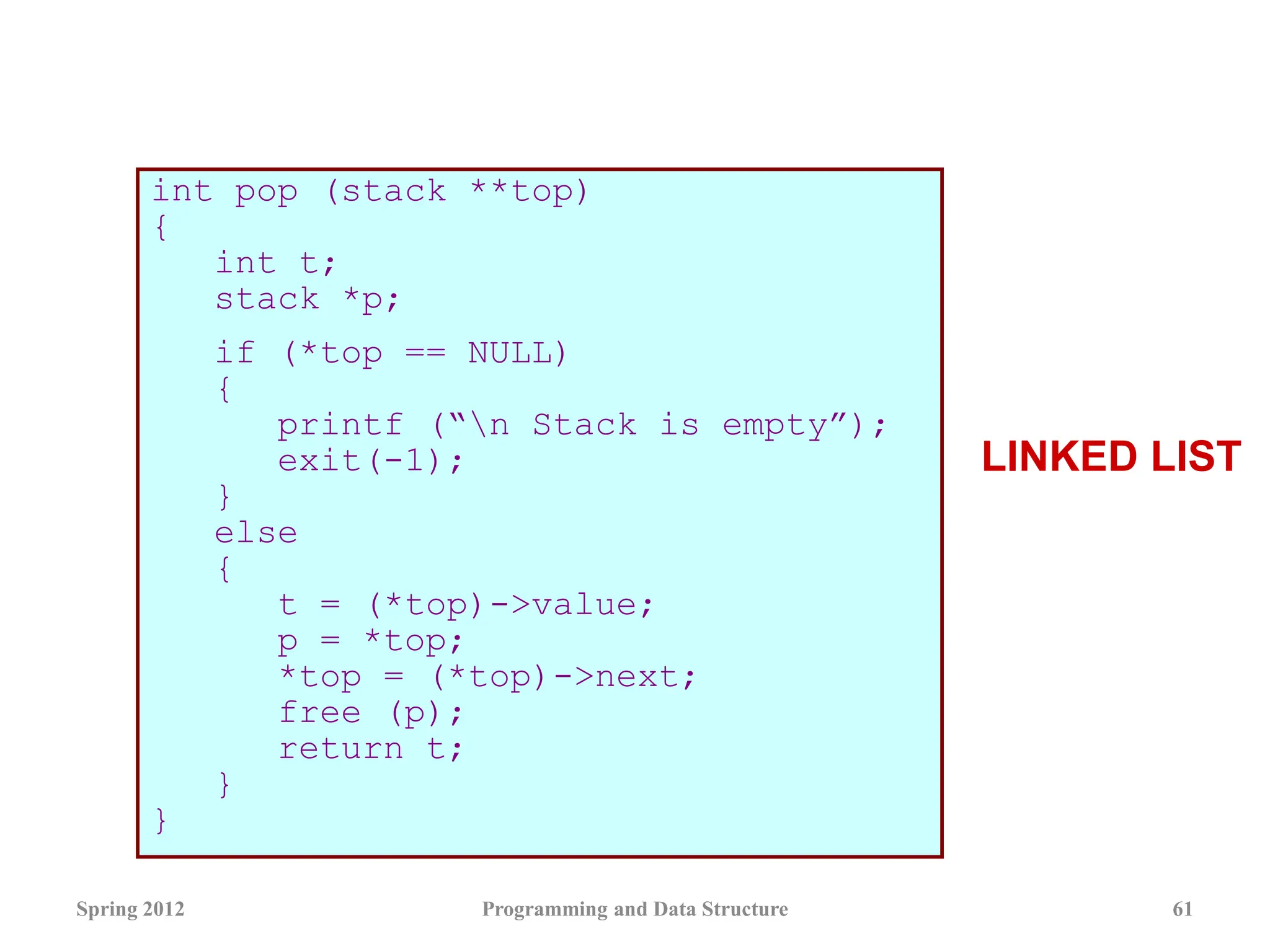 int pop (stack **top)
{
int t;
stack *p;
if (*top == NULL)
{
printf (“n Stack is empty”);
exit(-1);
}
else
{
t = (*top)->value;
p = *top;
*top = (*top)->next;
free (p);
return t;
}
}
Spring 2012 Programming and Data Structure 61
LINKED LIST
 
