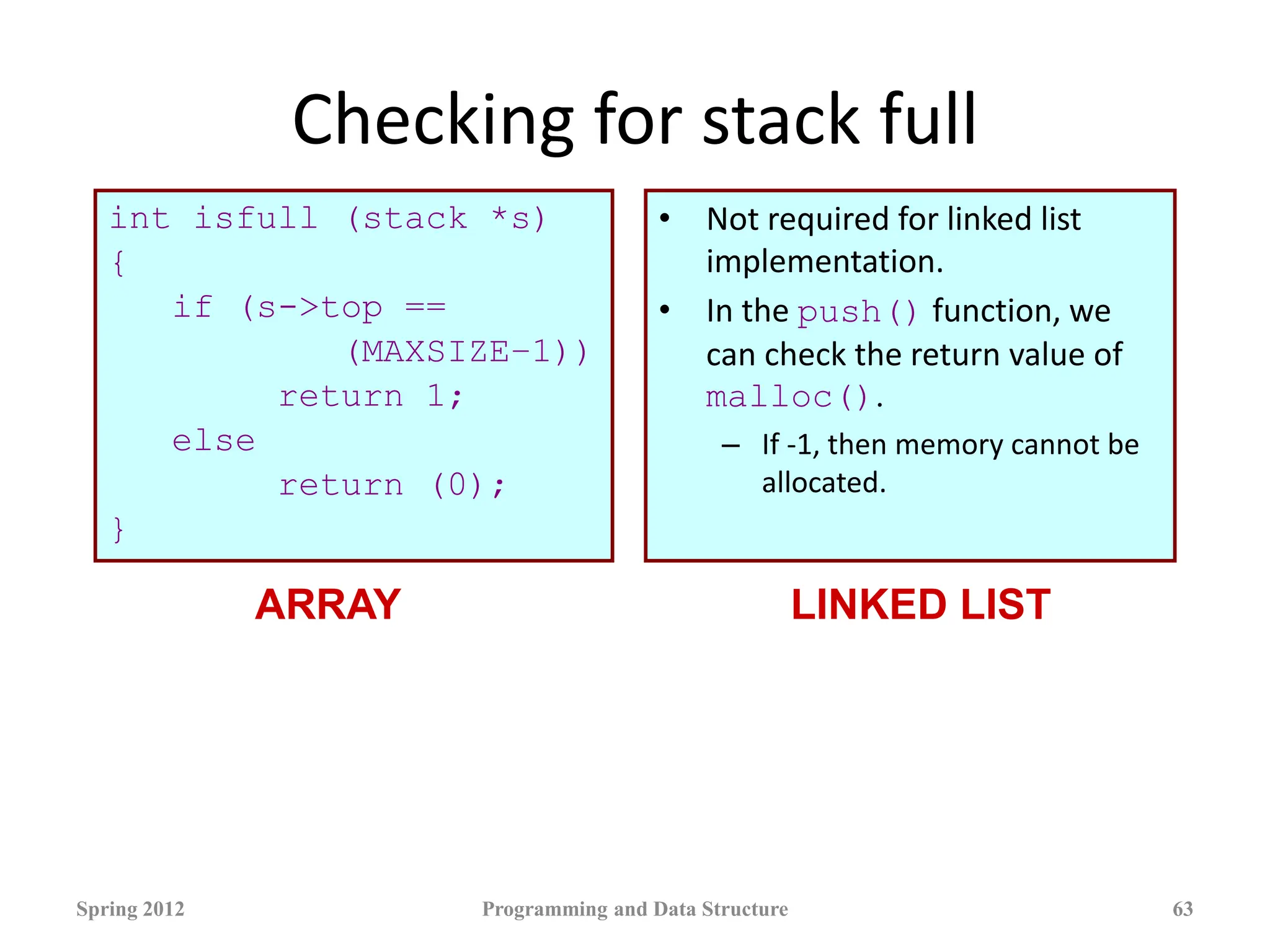 Checking for stack full
int isfull (stack *s)
{
if (s->top ==
(MAXSIZE–1))
return 1;
else
return (0);
}
• Not required for linked list
implementation.
• In the push() function, we
can check the return value of
malloc().
– If -1, then memory cannot be
allocated.
Spring 2012 Programming and Data Structure 63
ARRAY LINKED LIST
 