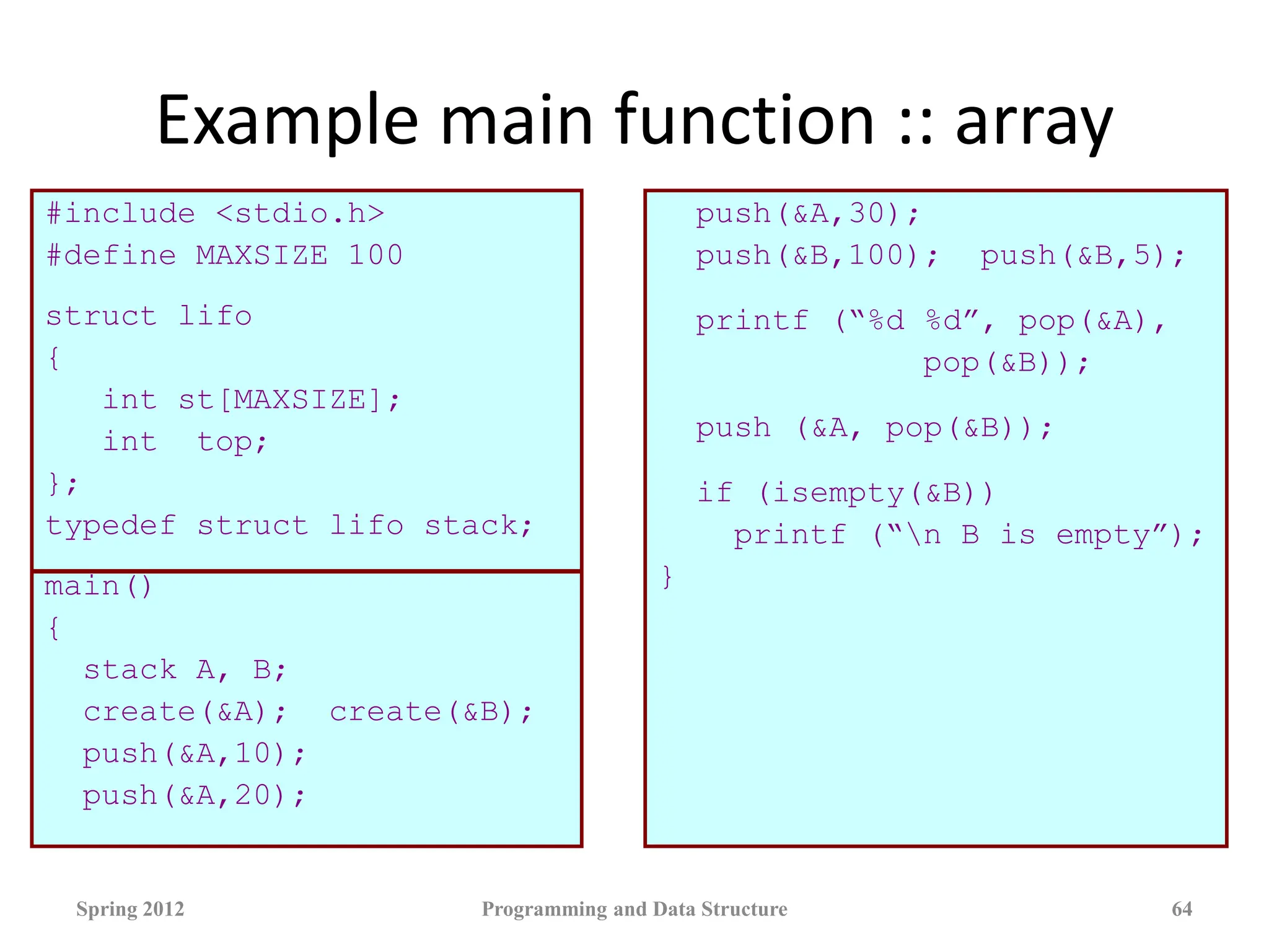 Example main function :: array
#include <stdio.h>
#define MAXSIZE 100
struct lifo
{
int st[MAXSIZE];
int top;
};
typedef struct lifo stack;
main()
{
stack A, B;
create(&A); create(&B);
push(&A,10);
push(&A,20);
push(&A,30);
push(&B,100); push(&B,5);
printf (“%d %d”, pop(&A),
pop(&B));
push (&A, pop(&B));
if (isempty(&B))
printf (“n B is empty”);
}
Spring 2012 Programming and Data Structure 64
 