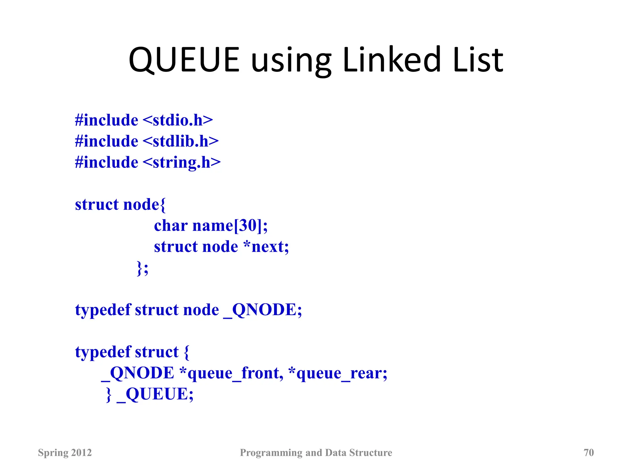 QUEUE using Linked List
Spring 2012 Programming and Data Structure 70
#include <stdio.h>
#include <stdlib.h>
#include <string.h>
struct node{
char name[30];
struct node *next;
};
typedef struct node _QNODE;
typedef struct {
_QNODE *queue_front, *queue_rear;
} _QUEUE;
 