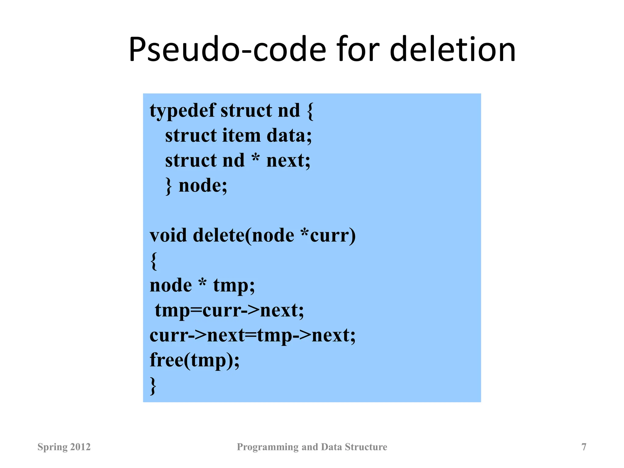 Pseudo-code for deletion
Spring 2012 Programming and Data Structure 7
typedef struct nd {
struct item data;
struct nd * next;
} node;
void delete(node *curr)
{
node * tmp;
tmp=curr->next;
curr->next=tmp->next;
free(tmp);
}
 