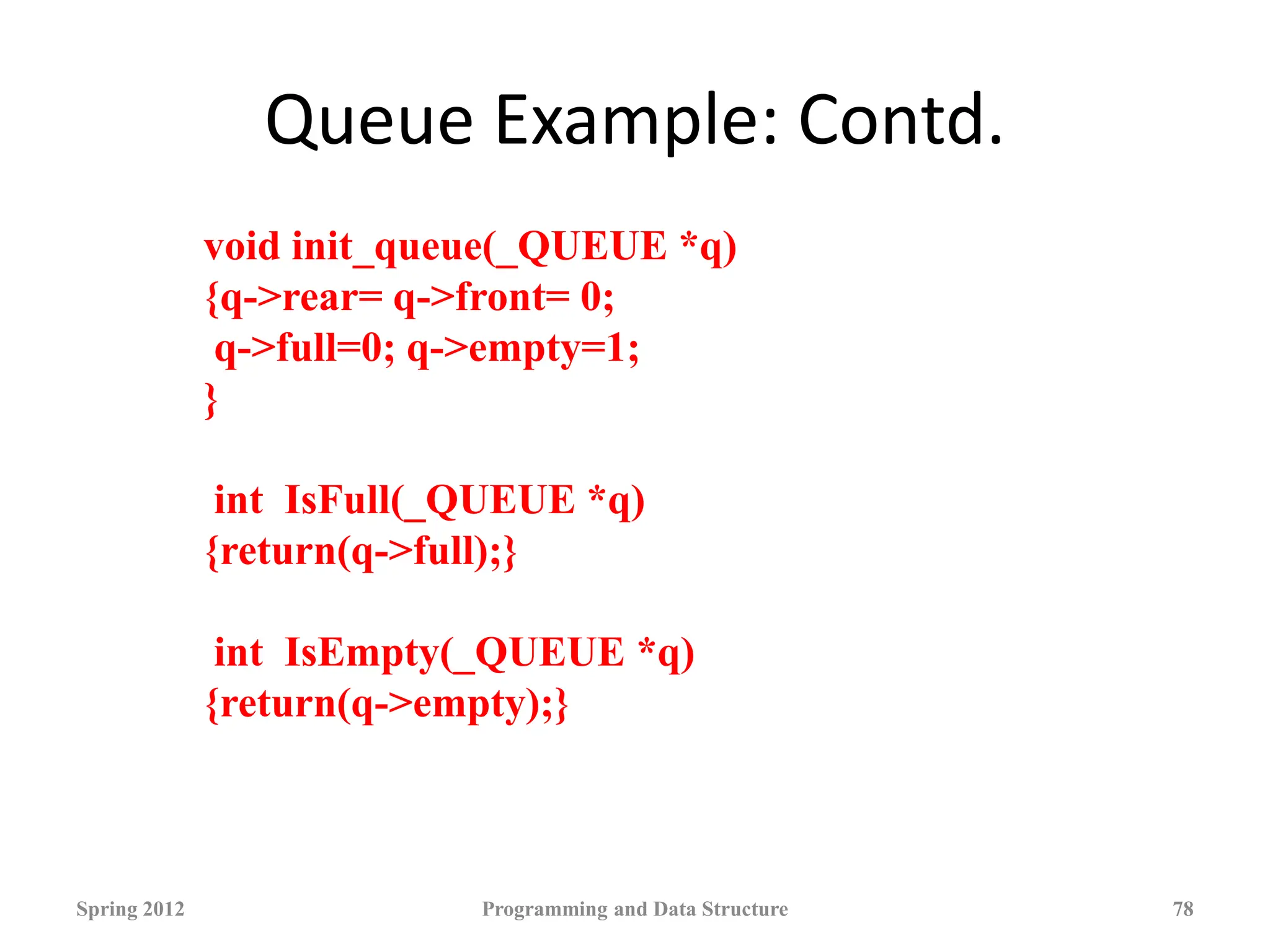 Queue Example: Contd.
Spring 2012 Programming and Data Structure 78
void init_queue(_QUEUE *q)
{q->rear= q->front= 0;
q->full=0; q->empty=1;
}
int IsFull(_QUEUE *q)
{return(q->full);}
int IsEmpty(_QUEUE *q)
{return(q->empty);}
 