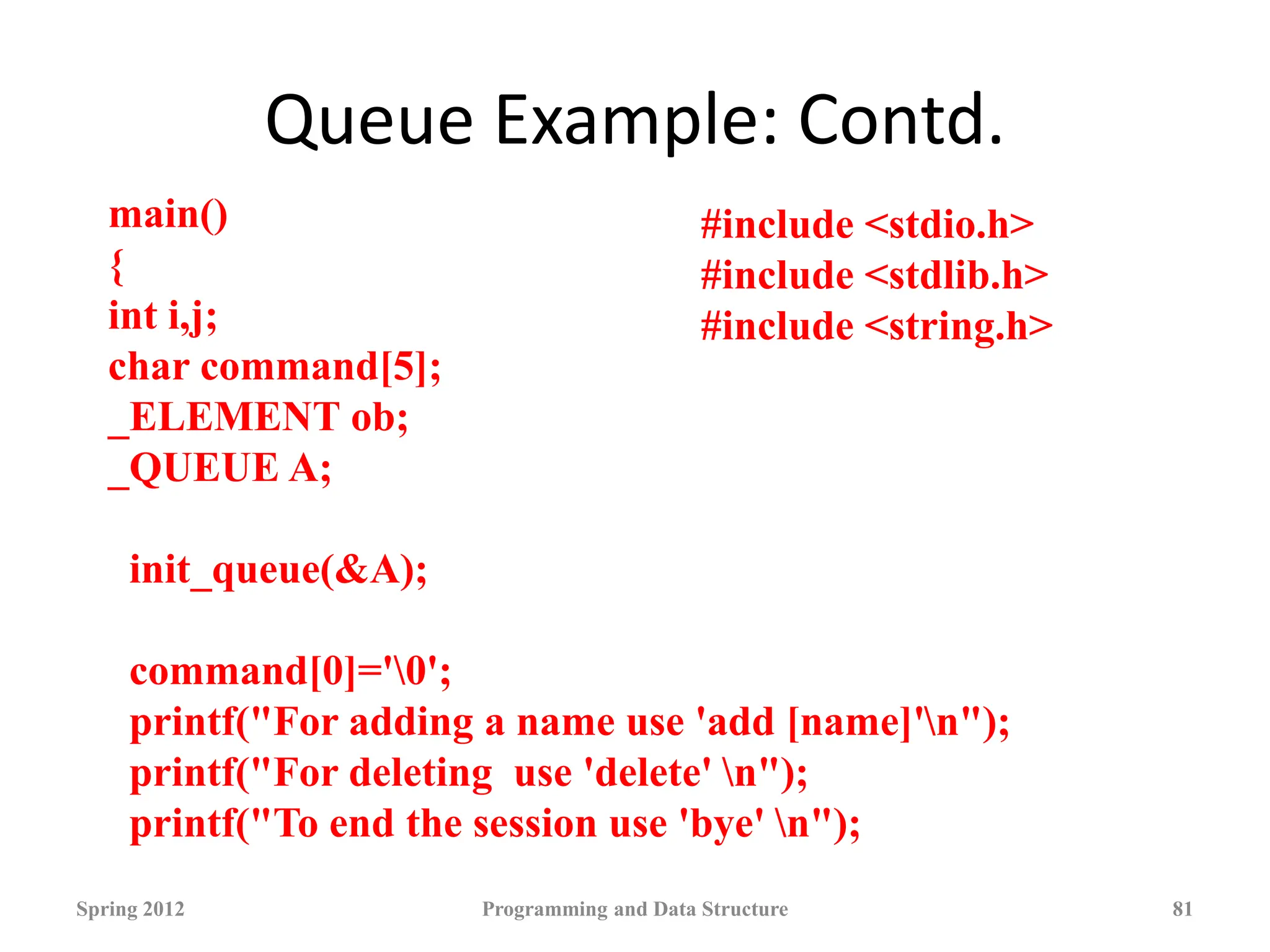 Queue Example: Contd.
Spring 2012 Programming and Data Structure 81
main()
{
int i,j;
char command[5];
_ELEMENT ob;
_QUEUE A;
init_queue(&A);
command[0]='0';
printf("For adding a name use 'add [name]'n");
printf("For deleting use 'delete' n");
printf("To end the session use 'bye' n");
#include <stdio.h>
#include <stdlib.h>
#include <string.h>
 
