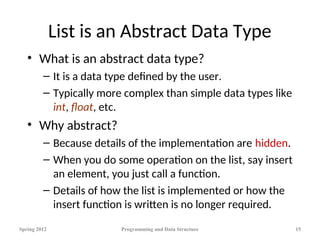 List is an Abstract Data Type
• What is an abstract data type?
– It is a data type defined by the user.
– Typically more complex than simple data types like
int, float, etc.
• Why abstract?
– Because details of the implementation are hidden.
– When you do some operation on the list, say insert
an element, you just call a function.
– Details of how the list is implemented or how the
insert function is written is no longer required.
Spring 2012 Programming and Data Structure 15
 