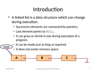 Introduction
• A linked list is a data structure which can change
during execution.
– Successive elements are connected by pointers.
– Last element points to NULL.
– It can grow or shrink in size during execution of a
program.
– It can be made just as long as required.
– It does not waste memory space.
Spring 2012 Programming and Data Structure 3
A B C
head
 