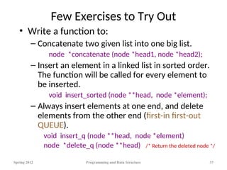 Few Exercises to Try Out
• Write a function to:
– Concatenate two given list into one big list.
node *concatenate (node *head1, node *head2);
– Insert an element in a linked list in sorted order.
The function will be called for every element to
be inserted.
void insert_sorted (node **head, node *element);
– Always insert elements at one end, and delete
elements from the other end (first-in first-out
QUEUE).
void insert_q (node **head, node *element)
node *delete_q (node **head) /* Return the deleted node */
Spring 2012 Programming and Data Structure 37
 