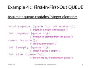 Example 4 :: First-In-First-Out QUEUE
Assume:: queue contains integer elements
void enqueue (queue *q, int element);
/* Insert an element in the queue */
int dequeue (queue *q);
/* Remove an element from the queue */
queue *create();
/* Create a new queue */
int isempty (queue *q);
/* Check if queue is empty */
int size (queue *q);
/* Return the no. of elements in queue */
Spring 2012 Programming and Data Structure 48
 