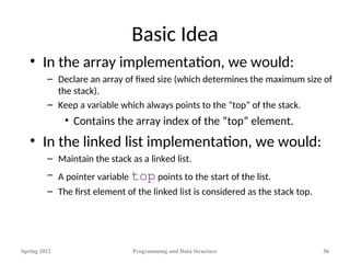Basic Idea
• In the array implementation, we would:
– Declare an array of fixed size (which determines the maximum size of
the stack).
– Keep a variable which always points to the “top” of the stack.
• Contains the array index of the “top” element.
• In the linked list implementation, we would:
– Maintain the stack as a linked list.
– A pointer variable top points to the start of the list.
– The first element of the linked list is considered as the stack top.
Spring 2012 Programming and Data Structure 56
 