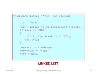 void push (stack **top, int element)
{
stack *new;
new = (stack *) malloc(sizeof(stack));
if (new == NULL)
{
printf (“n Stack is full”);
exit(-1);
}
new->value = element;
new->next = *top;
*top = new;
}
Spring 2012 Programming and Data Structure 60
LINKED LIST
 