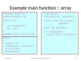 Example main function :: array
#include <stdio.h>
#define MAXSIZE 100
struct lifo
{
int st[MAXSIZE];
int top;
};
typedef struct lifo stack;
main()
{
stack A, B;
create(&A); create(&B);
push(&A,10);
push(&A,20);
push(&A,30);
push(&B,100); push(&B,5);
printf (“%d %d”, pop(&A),
pop(&B));
push (&A, pop(&B));
if (isempty(&B))
printf (“n B is empty”);
}
Spring 2012 Programming and Data Structure 65
 