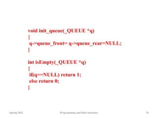Spring 2012 Programming and Data Structure 74
void init_queue(_QUEUE *q)
{
q->queue_front= q->queue_rear=NULL;
}
int isEmpty(_QUEUE *q)
{
if(q==NULL) return 1;
else return 0;
}
 