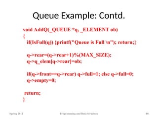 Queue Example: Contd.
Spring 2012 Programming and Data Structure 80
void AddQ(_QUEUE *q, _ELEMENT ob)
{
if(IsFull(q)) {printf("Queue is Full n"); return;}
q->rear=(q->rear+1)%(MAX_SIZE);
q->q_elem[q->rear]=ob;
if(q->front==q->rear) q->full=1; else q->full=0;
q->empty=0;
return;
}
 