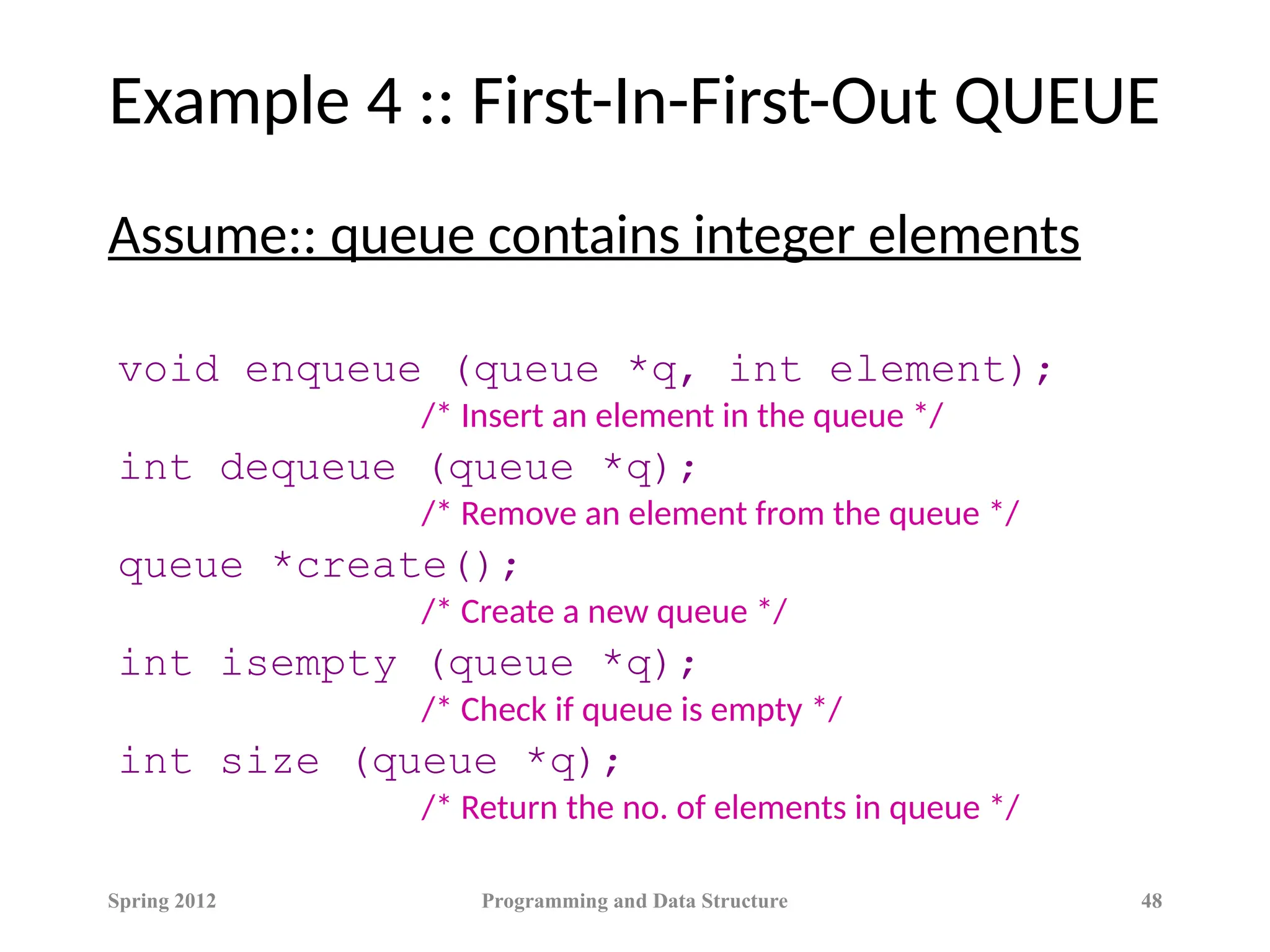 Example 4 :: First-In-First-Out QUEUE
Assume:: queue contains integer elements
void enqueue (queue *q, int element);
/* Insert an element in the queue */
int dequeue (queue *q);
/* Remove an element from the queue */
queue *create();
/* Create a new queue */
int isempty (queue *q);
/* Check if queue is empty */
int size (queue *q);
/* Return the no. of elements in queue */
Spring 2012 Programming and Data Structure 48
 