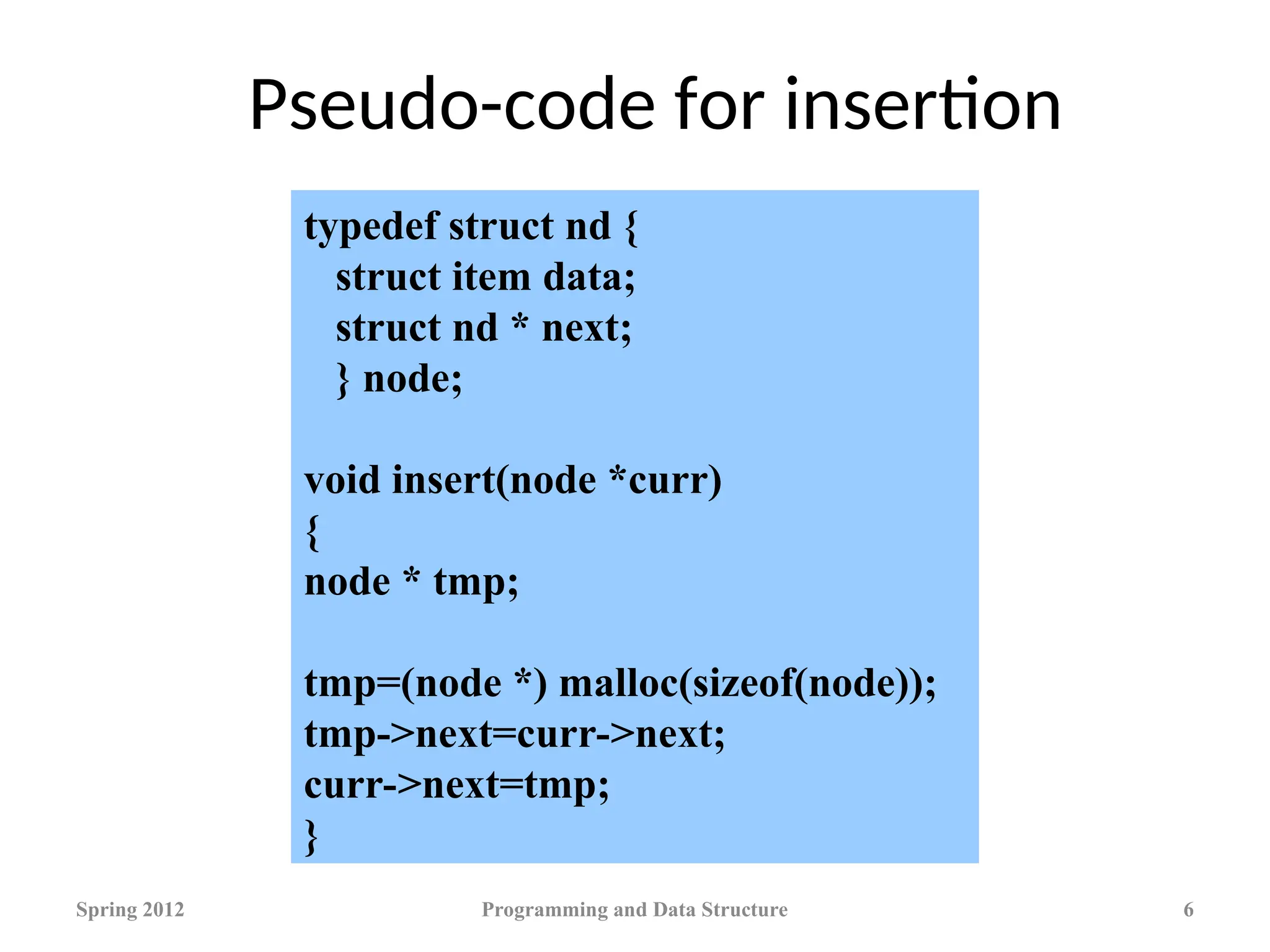 Pseudo-code for insertion
Spring 2012 Programming and Data Structure 6
typedef struct nd {
struct item data;
struct nd * next;
} node;
void insert(node *curr)
{
node * tmp;
tmp=(node *) malloc(sizeof(node));
tmp->next=curr->next;
curr->next=tmp;
}
 