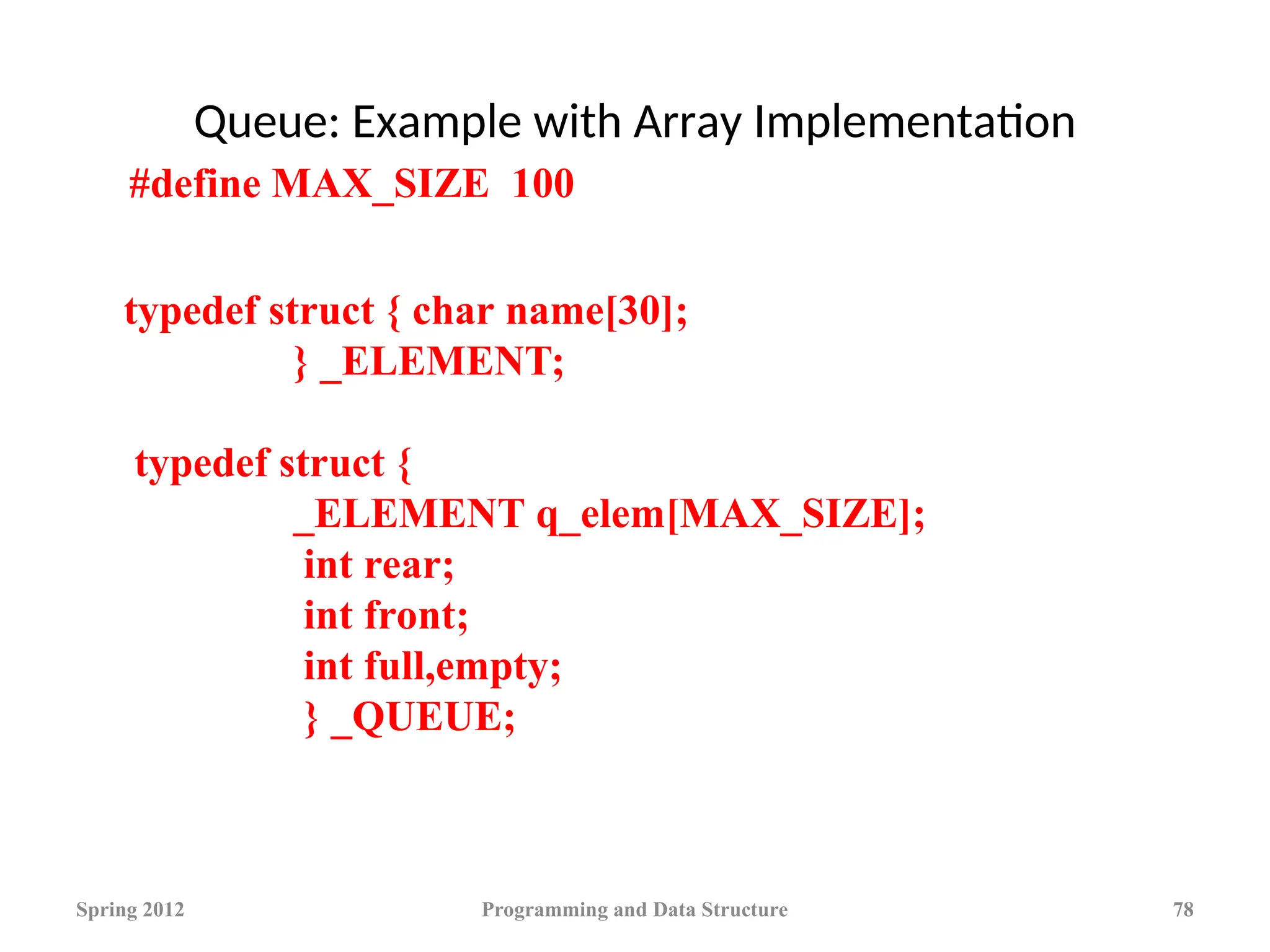 Queue: Example with Array Implementation
Spring 2012 Programming and Data Structure 78
typedef struct { char name[30];
} _ELEMENT;
typedef struct {
_ELEMENT q_elem[MAX_SIZE];
int rear;
int front;
int full,empty;
} _QUEUE;
#define MAX_SIZE 100
 