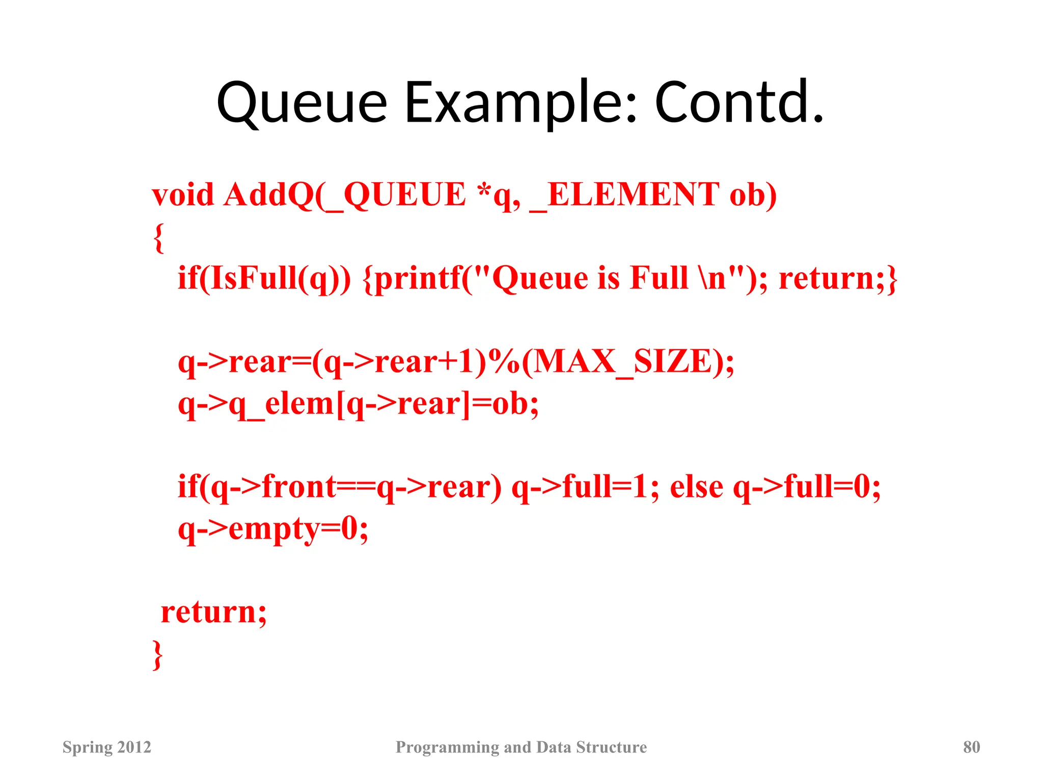 Queue Example: Contd.
Spring 2012 Programming and Data Structure 80
void AddQ(_QUEUE *q, _ELEMENT ob)
{
if(IsFull(q)) {printf("Queue is Full n"); return;}
q->rear=(q->rear+1)%(MAX_SIZE);
q->q_elem[q->rear]=ob;
if(q->front==q->rear) q->full=1; else q->full=0;
q->empty=0;
return;
}
 