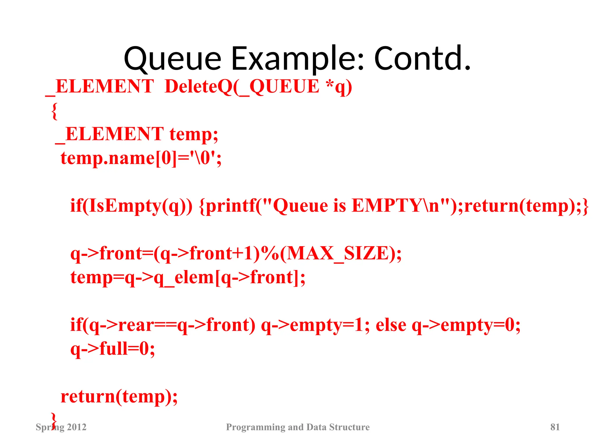 Queue Example: Contd.
Spring 2012 Programming and Data Structure 81
_ELEMENT DeleteQ(_QUEUE *q)
{
_ELEMENT temp;
temp.name[0]='0';
if(IsEmpty(q)) {printf("Queue is EMPTYn");return(temp);}
q->front=(q->front+1)%(MAX_SIZE);
temp=q->q_elem[q->front];
if(q->rear==q->front) q->empty=1; else q->empty=0;
q->full=0;
return(temp);
}
 
