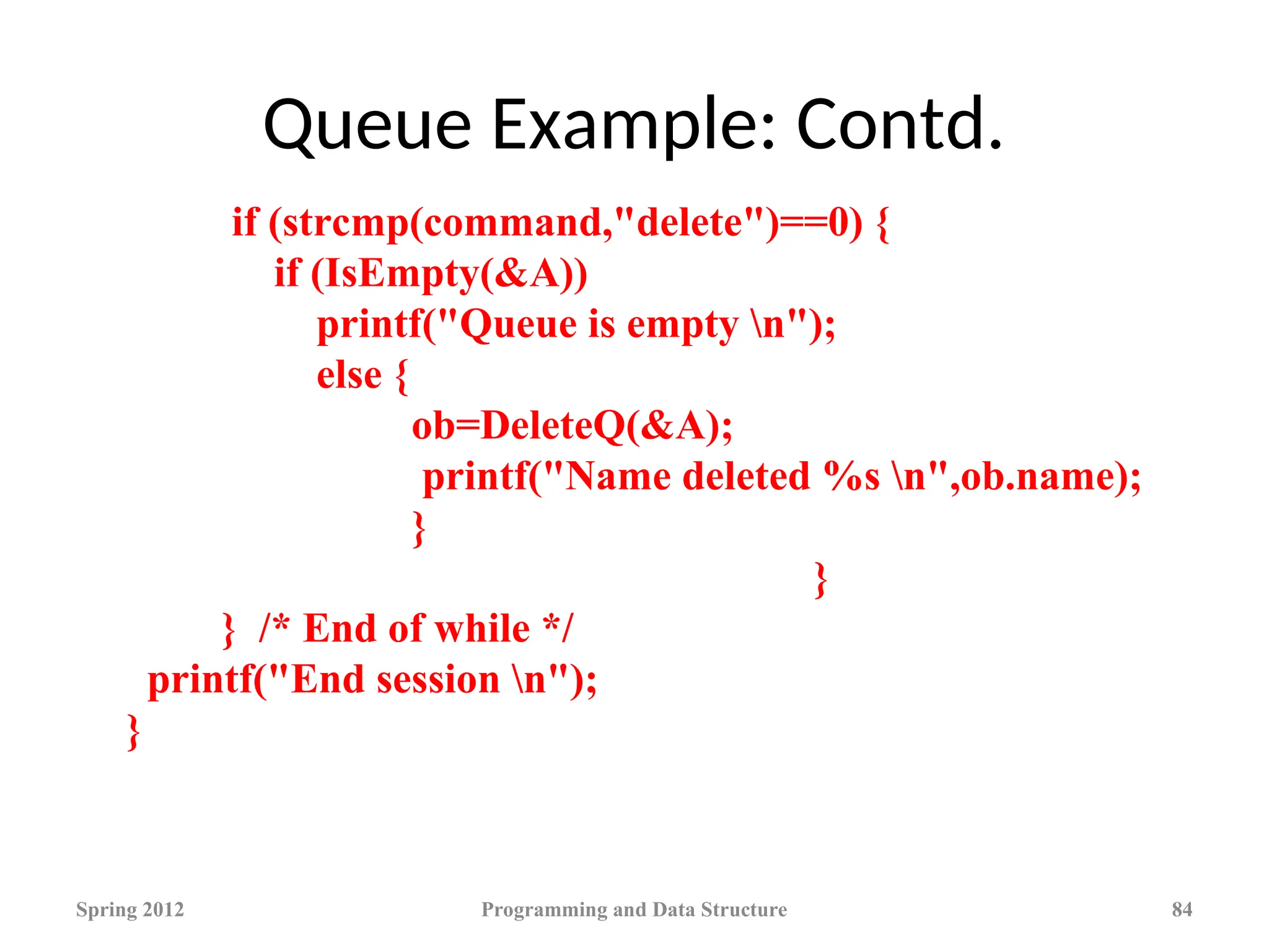 Queue Example: Contd.
Spring 2012 Programming and Data Structure 84
if (strcmp(command,"delete")==0) {
if (IsEmpty(&A))
printf("Queue is empty n");
else {
ob=DeleteQ(&A);
printf("Name deleted %s n",ob.name);
}
}
} /* End of while */
printf("End session n");
}
 