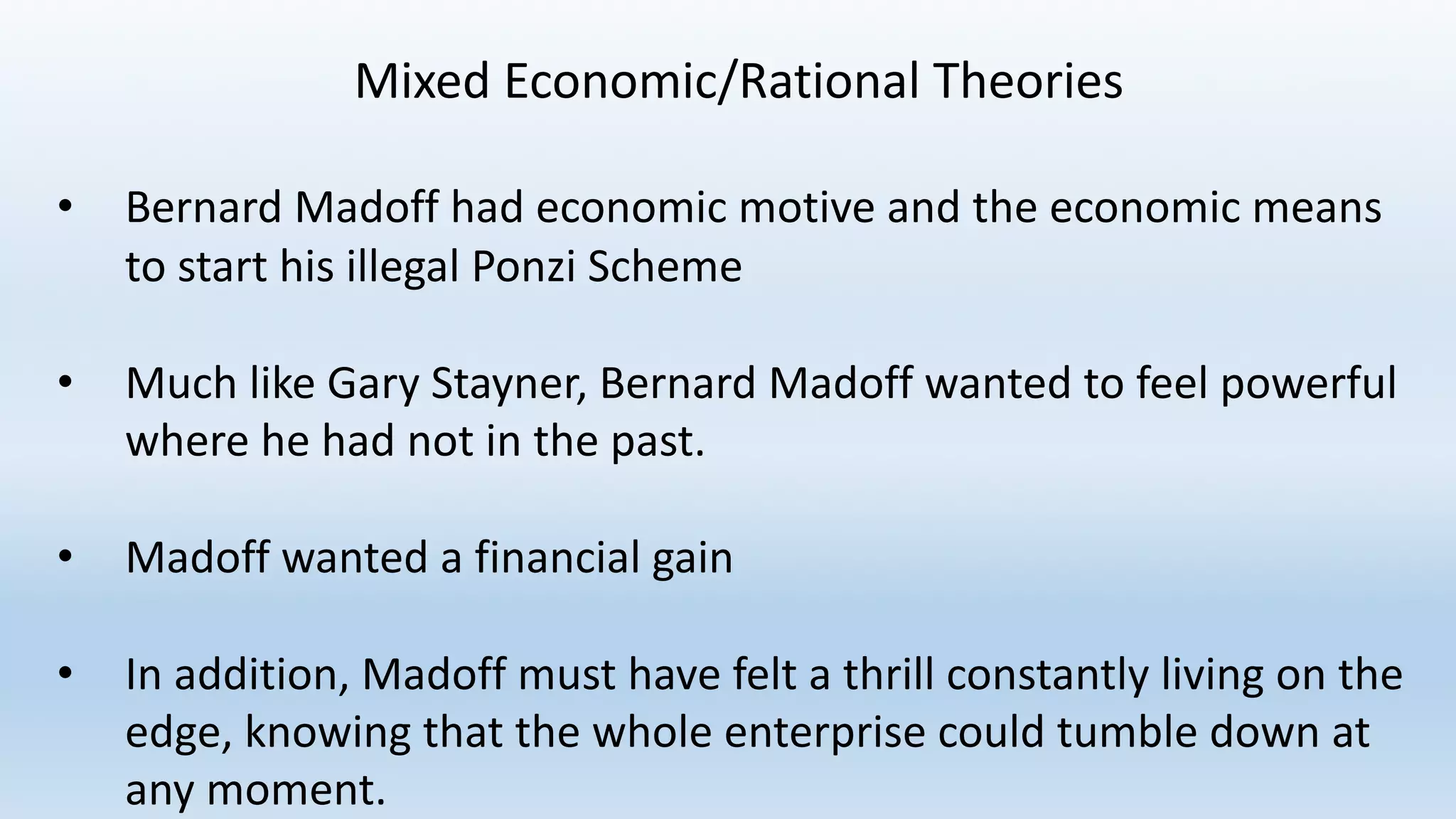 Mixed	Economic/Rational	Theories
• Bernard	Madoff	had	economic	motive	and	the	economic	means	
to	start	his	illegal	Ponzi	Scheme
• Much	like	Gary	Stayner,	Bernard	Madoff	wanted	to	feel	powerful	
where	he	had	not	in	the	past.
• Madoff	wanted	a	financial	gain
• In	addition,	Madoff	must	have	felt	a	thrill	constantly	living	on	the	
edge,	knowing	that	the	whole	enterprise	could	tumble	down	at	
any	moment.
 