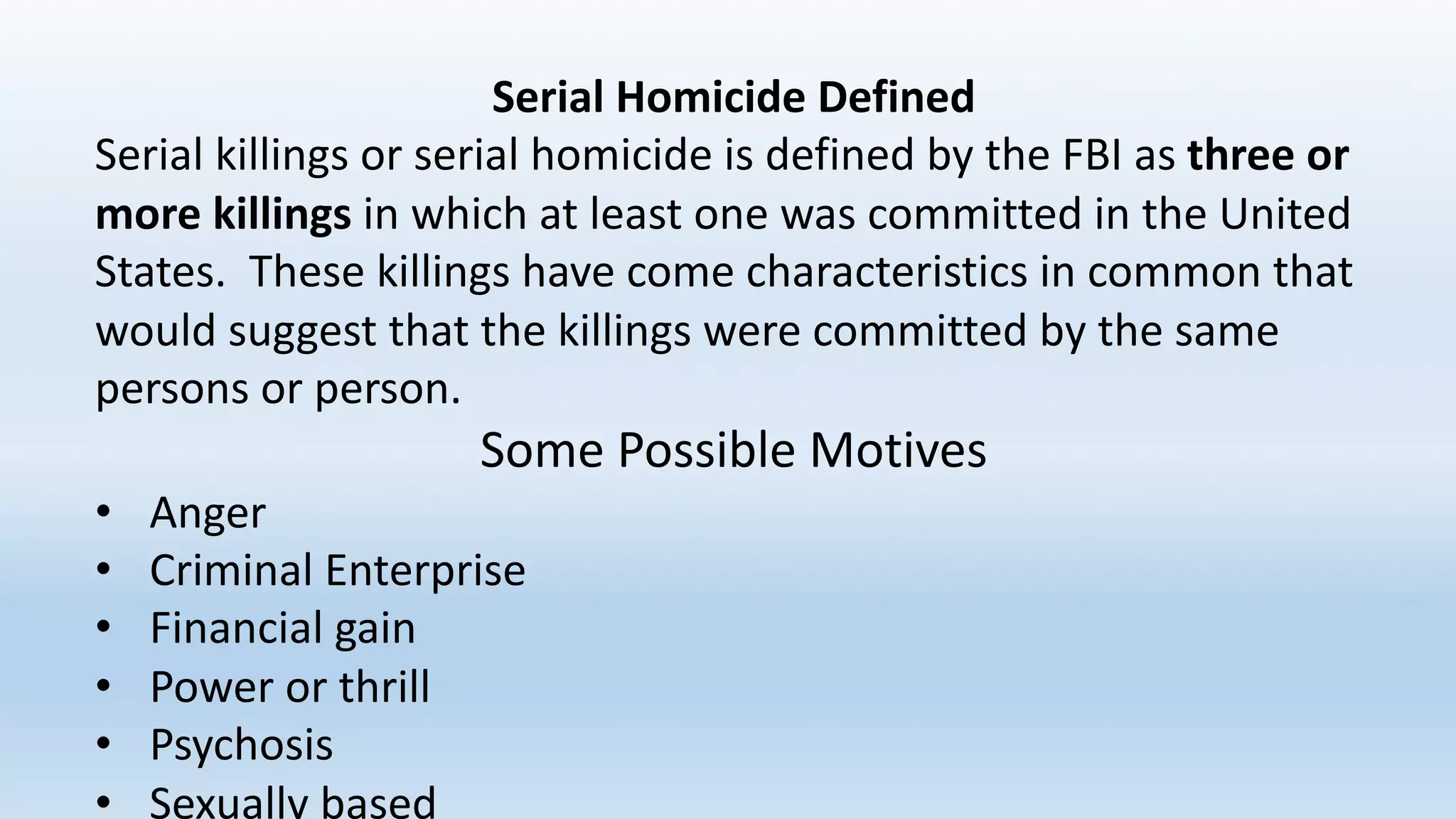 Serial	Homicide	Defined
Serial	killings	or	serial	homicide	is	defined	by	the	FBI	as	three	or	
more	killings in	which	at	least	one	was	committed	in	the	United	
States.		These	killings	have	come	characteristics	in	common	that	
would	suggest	that	the	killings	were	committed	by	the	same	
persons	or	person.
Some	Possible	Motives
• Anger
• Criminal	Enterprise
• Financial	gain
• Power	or	thrill
• Psychosis
• Sexually	based
 