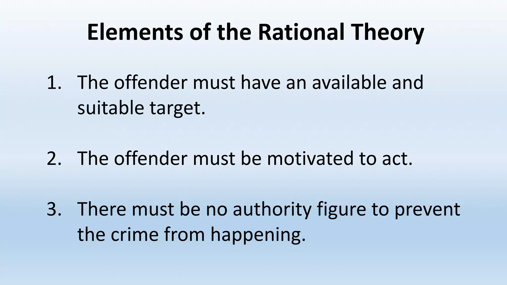 Elements	of	the	Rational	Theory
1. The	offender	must	have	an	available	and	
suitable	target.
2. The	offender	must	be	motivated	to	act.
3. There	must	be	no	authority	figure	to	prevent	
the	crime	from	happening.
 