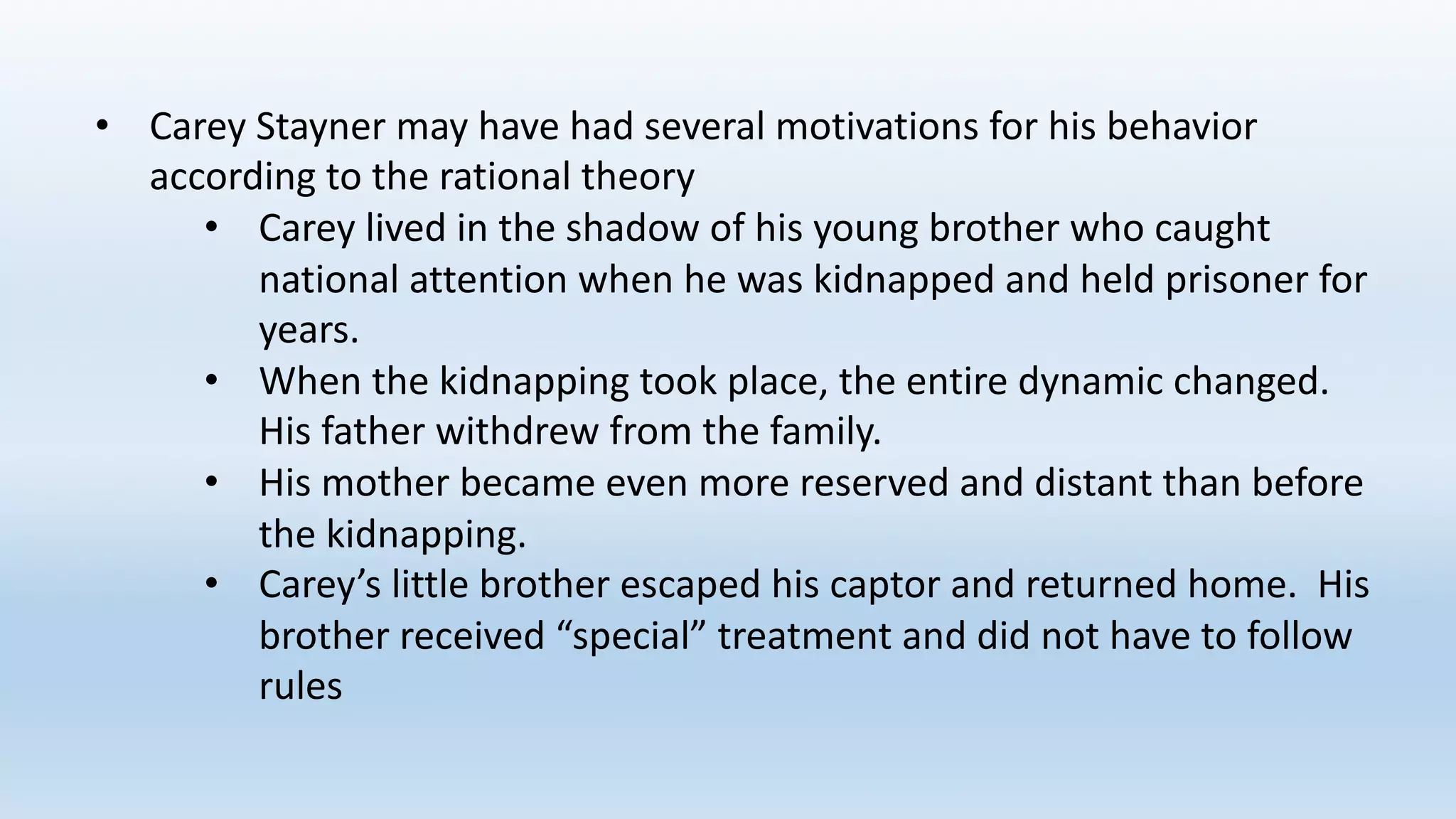 • Carey	Stayner may	have	had	several	motivations	for	his	behavior	
according	to	the	rational	theory
• Carey	lived	in	the	shadow	of	his	young	brother	who	caught	
national	attention	when	he	was	kidnapped	and	held	prisoner	for	
years.		
• When	the	kidnapping	took	place,	the	entire	dynamic	changed.		
His	father	withdrew	from	the	family.
• His	mother	became	even	more	reserved	and	distant	than	before	
the	kidnapping.
• Carey’s	little	brother	escaped	his	captor	and	returned	home.		His	
brother	received	“special”	treatment	and	did	not	have	to	follow	
rules
 