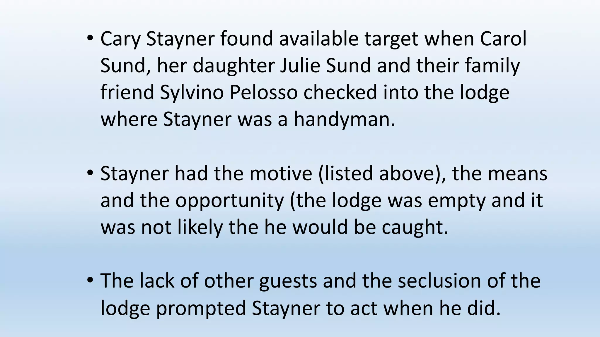 • Cary	Stayner found	available	target	when	Carol	
Sund,	her	daughter	Julie	Sund and	their	family	
friend	Sylvino Pelosso checked	into	the	lodge	
where	Stayner was	a	handyman.
• Stayner had	the	motive	(listed	above),	the	means	
and	the	opportunity	(the	lodge	was	empty	and	it	
was	not	likely	the	he	would	be	caught.
• The	lack	of	other	guests	and	the	seclusion	of	the	
lodge	prompted	Stayner to	act	when	he	did.
 