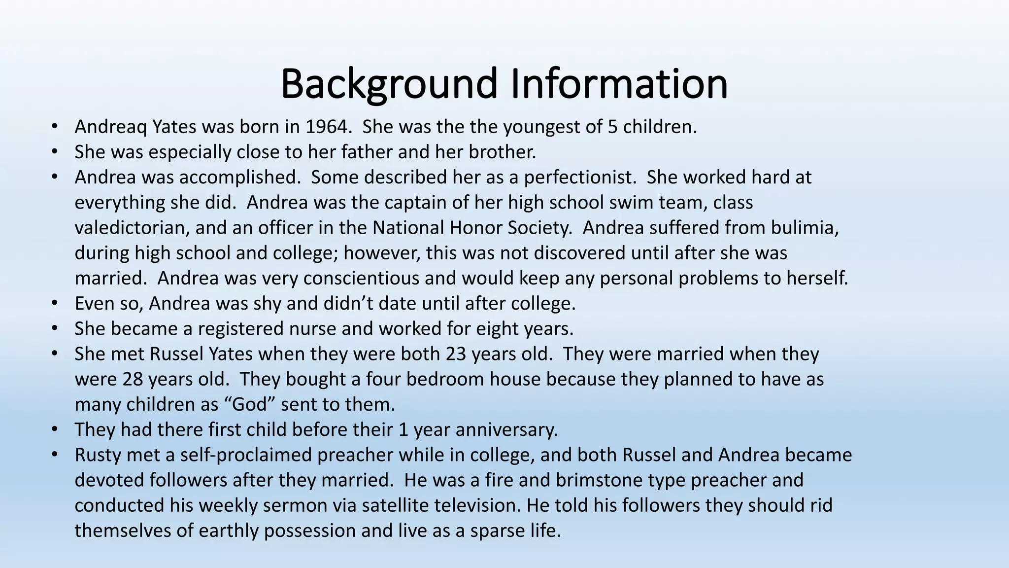 Background	Information
• Andreaq Yates	was	born	in	1964.		She	was	the	the	youngest	of	5	children.
• She	was	especially	close	to	her	father	and	her	brother.
• Andrea	was	accomplished.		Some	described	her	as	a	perfectionist.		She	worked	hard	at	
everything	she	did.		Andrea	was	the	captain	of	her	high	school	swim	team,	class	
valedictorian,	and	an	officer	in	the	National	Honor	Society.		Andrea	suffered	from	bulimia,	
during	high	school	and	college;	however,	this	was	not	discovered	until	after	she	was	
married.		Andrea	was	very	conscientious	and	would	keep	any	personal	problems	to	herself.		
• Even	so,	Andrea	was	shy	and	didn’t	date	until	after	college.
• She	became	a	registered	nurse	and	worked	for	eight	years.
• She	met	Russel	Yates	when	they	were	both	23	years	old.		They	were	married	when	they	
were	28	years	old.		They	bought	a	four	bedroom	house	because	they	planned	to	have	as	
many	children	as	“God”	sent	to	them.
• They	had	there	first	child	before	their	1	year	anniversary.
• Rusty	met	a	self-proclaimed	preacher	while	in	college,	and	both	Russel	and	Andrea	became	
devoted	followers	after	they	married.		He	was	a	fire	and	brimstone	type	preacher	and	
conducted	his	weekly	sermon	via	satellite	television.	He	told	his	followers	they	should	rid	
themselves	of	earthly	possession	and	live	as	a	sparse	life.		
 