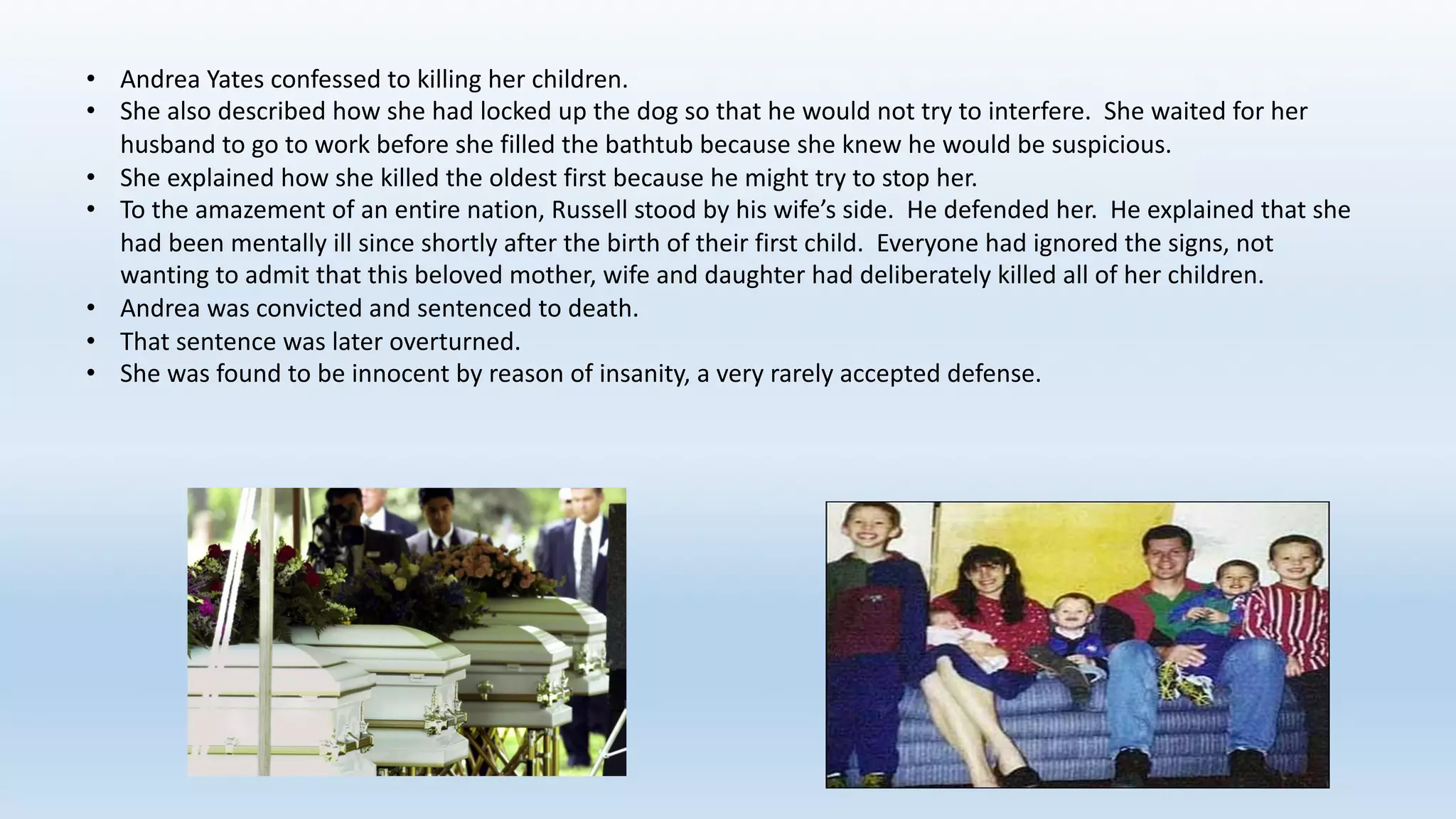 • Andrea	Yates	confessed	to	killing	her	children.
• She	also	described	how	she	had	locked	up	the	dog	so	that	he	would	not	try	to	interfere.		She	waited	for	her	
husband	to	go	to	work	before	she	filled	the	bathtub	because	she	knew	he	would	be	suspicious.
• She	explained	how	she	killed	the	oldest	first	because	he	might	try	to	stop	her.		
• To	the	amazement	of	an	entire	nation,	Russell	stood	by	his	wife’s	side.		He	defended	her.		He	explained	that	she	
had	been	mentally	ill	since	shortly	after	the	birth	of	their	first	child.		Everyone	had	ignored	the	signs,	not	
wanting	to	admit	that	this	beloved	mother,	wife	and	daughter	had	deliberately	killed	all	of	her	children.
• Andrea	was	convicted	and	sentenced	to	death.
• That	sentence	was	later	overturned.
• She	was	found	to	be	innocent	by	reason	of	insanity,	a	very	rarely	accepted	defense.
 