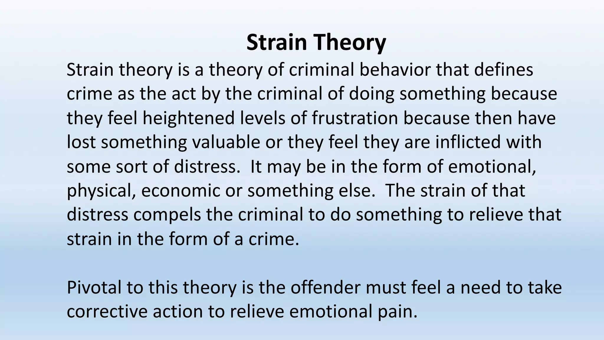 Strain	Theory
Strain	theory	is	a	theory	of	criminal	behavior	that	defines	
crime	as	the	act	by	the	criminal	of	doing	something	because	
they	feel	heightened	levels	of	frustration	because	then	have	
lost	something	valuable	or	they	feel	they	are	inflicted	with	
some	sort	of	distress.		It	may	be	in	the	form	of	emotional,	
physical,	economic	or	something	else.		The	strain	of	that	
distress	compels	the	criminal	to	do	something	to	relieve	that	
strain	in	the	form	of	a	crime.
Pivotal	to	this	theory	is	the	offender	must	feel	a	need	to	take	
corrective	action	to	relieve	emotional	pain.
 
