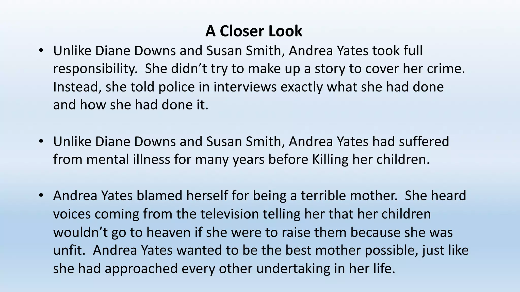 A	Closer	Look
• Unlike	Diane	Downs	and	Susan	Smith,	Andrea	Yates	took	full	
responsibility.		She	didn’t	try	to	make	up	a	story	to	cover	her	crime.		
Instead,	she	told	police	in	interviews	exactly	what	she	had	done	
and	how	she	had	done	it.		
• Unlike	Diane	Downs	and	Susan	Smith,	Andrea	Yates	had	suffered	
from	mental	illness	for	many	years	before	Killing	her	children.		
• Andrea	Yates	blamed	herself	for	being	a	terrible	mother.		She	heard	
voices	coming	from	the	television	telling	her	that	her	children	
wouldn’t	go	to	heaven	if	she	were	to	raise	them	because	she	was	
unfit.		Andrea	Yates	wanted	to	be	the	best	mother	possible,	just	like	
she	had	approached	every	other	undertaking	in	her	life.
 
