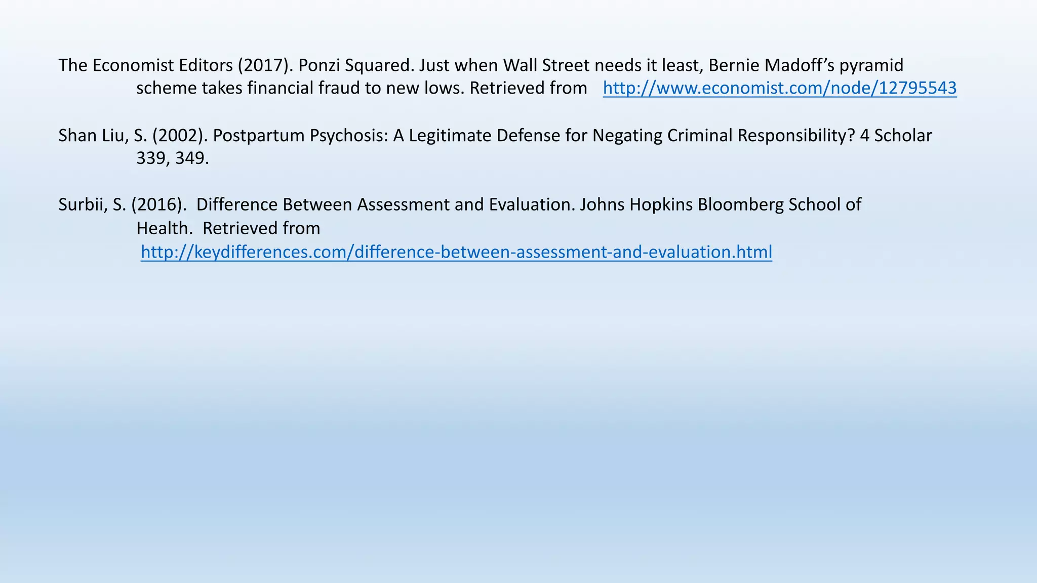 The	Economist	Editors	(2017).	Ponzi	Squared.	Just	when	Wall	Street	needs	it	least,	Bernie	Madoff’s	pyramid	
scheme	takes	financial	fraud	to	new	lows.	Retrieved	from	 http://www.economist.com/node/12795543
Shan	Liu,	S.	(2002).	Postpartum	Psychosis:	A	Legitimate	Defense	for	Negating	Criminal	Responsibility?	4	Scholar	
339,	349.
Surbii,	S.	(2016).		Difference	Between	Assessment	and	Evaluation.	Johns	Hopkins	Bloomberg	School	of	
Health.		Retrieved	from
http://keydifferences.com/difference-between-assessment-and-evaluation.html
 