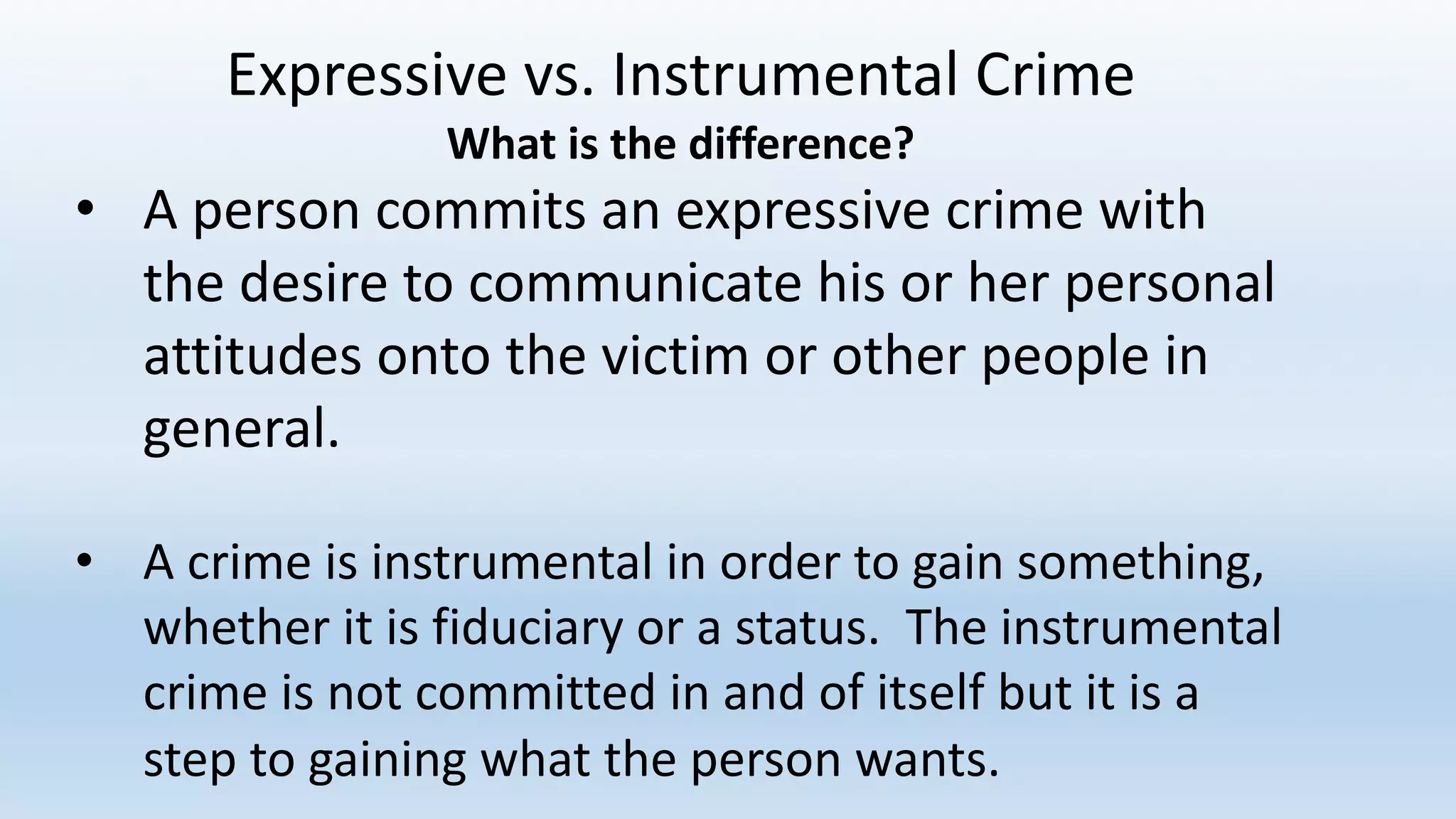 Expressive	vs.	Instrumental	Crime
What	is	the	difference?
• A	person	commits	an	expressive	crime	with	
the	desire	to	communicate	his	or	her	personal	
attitudes	onto	the	victim	or	other	people	in	
general.
• A	crime	is	instrumental	in	order	to	gain	something,	
whether	it	is	fiduciary	or	a	status.		The	instrumental	
crime	is	not	committed	in	and	of	itself	but	it	is	a	
step	to	gaining	what	the	person	wants.		
 