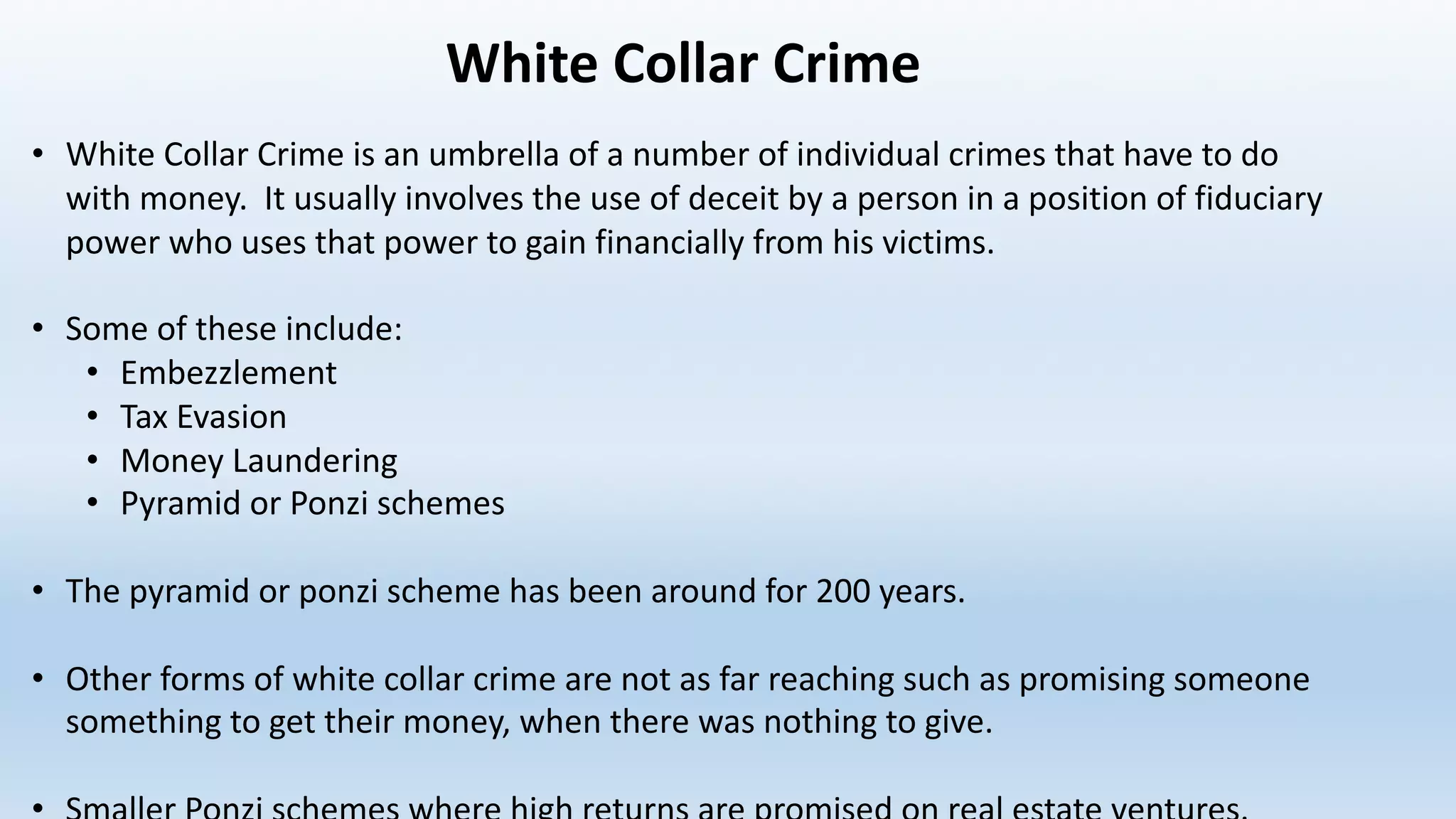 White	Collar	Crime
• White	Collar	Crime	is	an	umbrella	of	a	number	of	individual	crimes	that	have	to	do	
with	money.		It	usually	involves	the	use	of	deceit	by	a	person	in	a	position	of	fiduciary	
power	who	uses	that	power	to	gain	financially	from	his	victims.		
• Some	of	these	include:
• Embezzlement
• Tax	Evasion
• Money	Laundering
• Pyramid	or	Ponzi	schemes
• The	pyramid	or	ponzi scheme	has	been	around	for	200	years.
• Other	forms	of	white	collar	crime	are	not	as	far	reaching	such	as	promising	someone	
something	to	get	their	money,	when	there	was	nothing	to	give.
 