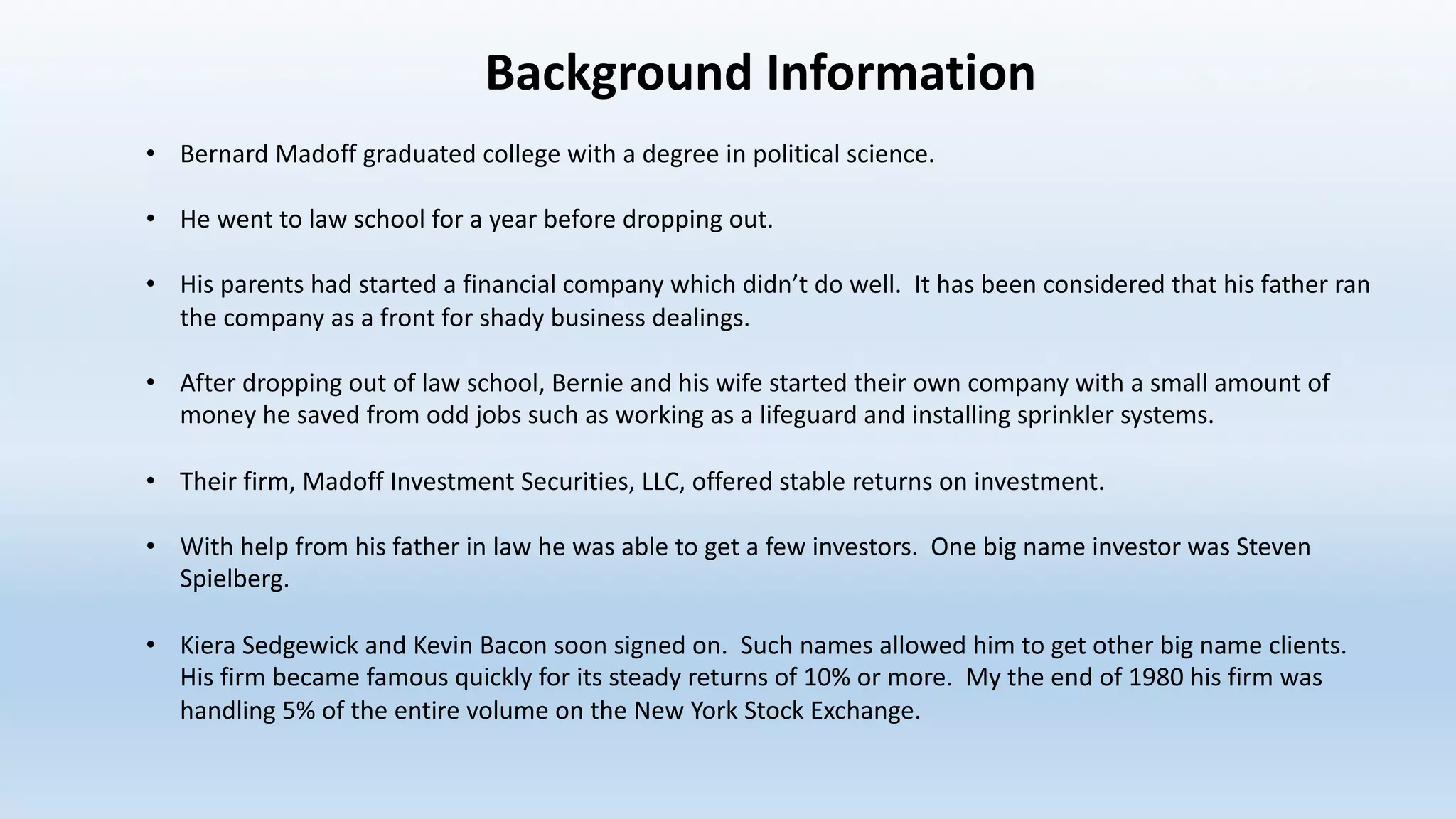 Background	Information
• Bernard	Madoff	graduated	college	with	a	degree	in	political	science.		
• He	went	to	law	school	for	a	year	before	dropping	out.		
• His	parents	had	started	a	financial	company	which	didn’t	do	well.		It	has	been	considered	that	his	father	ran	
the	company	as	a	front	for	shady	business	dealings.		
• After	dropping	out	of	law	school,	Bernie	and	his	wife	started	their	own	company	with	a	small	amount	of	
money	he	saved	from	odd	jobs	such	as	working	as	a	lifeguard	and	installing	sprinkler	systems.		
• Their	firm,	Madoff	Investment	Securities,	LLC,	offered	stable	returns	on	investment.
• With	help	from	his	father	in	law	he	was	able	to	get	a	few	investors.		One	big	name	investor	was	Steven	
Spielberg.		
• Kiera	Sedgewick	and	Kevin	Bacon	soon	signed	on.		Such	names	allowed	him	to	get	other	big	name	clients.	
His	firm	became	famous	quickly	for	its	steady	returns	of	10%	or	more.		My	the	end	of	1980	his	firm	was	
handling	5%	of	the	entire	volume	on	the	New	York	Stock	Exchange.		
 