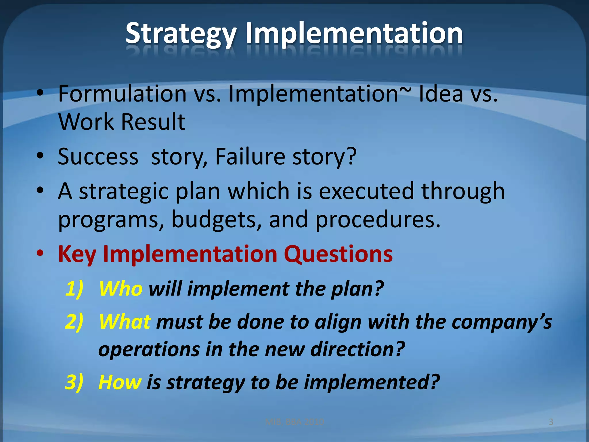 Strategy ImplementationFormulation vs. Implementation~ Idea vs. Work ResultSuccess  story, Failure story?A strategic plan which is executed through programs, budgets, and procedures.Key Implementation QuestionsWho will implement the plan?What must be done to align with the company’s operations in the new direction?How is strategy to be implemented?MIB, BBA 20103