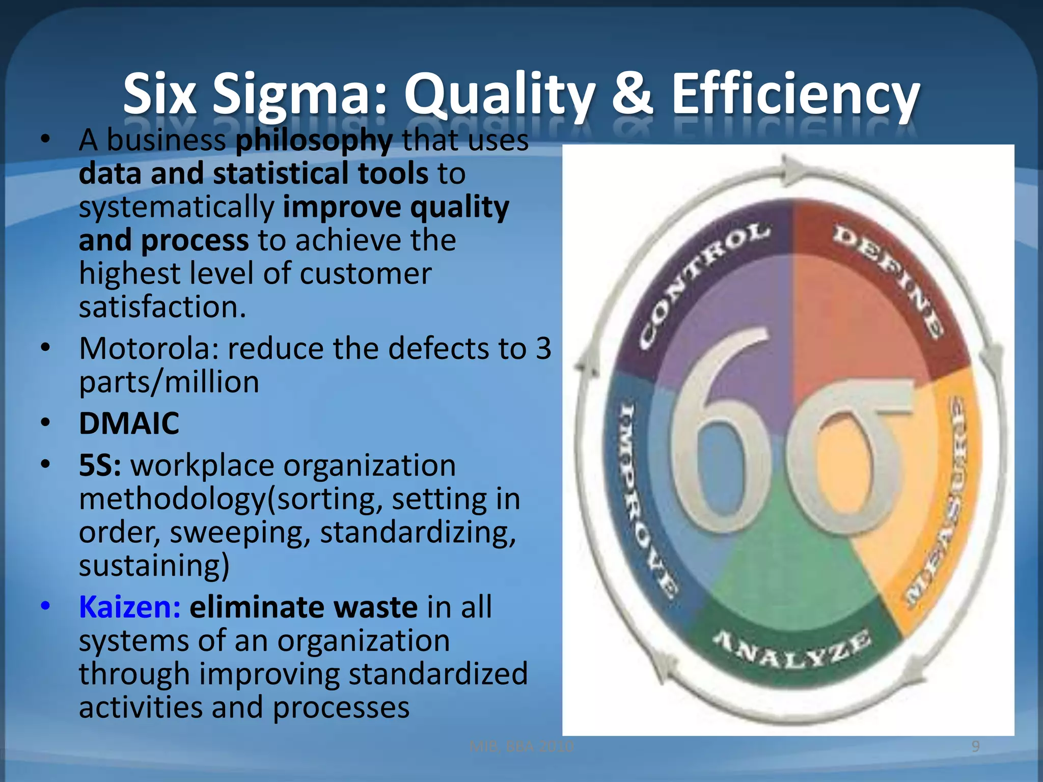 Six Sigma: Quality & EfficiencyA business philosophy that uses data and statistical tools to systematically improve quality and process to achieve the highest level of customer satisfaction.Motorola: reduce the defects to 3 parts/millionDMAIC5S: workplace organization methodology(sorting, setting in order, sweeping, standardizing, sustaining)Kaizen:eliminate waste in all systems of an organization through improving standardized activities and processesMIB, BBA 20109