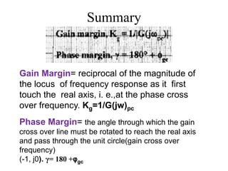 Summary
Gain Margin= reciprocal of the magnitude of
the locus of frequency response as it first
touch the real axis, i. e.,at the phase cross
over frequency. Kg=1/G(jw)pc
Phase Margin= the angle through which the gain
cross over line must be rotated to reach the real axis
and pass through the unit circle(gain cross over
frequency)
(-1, j0). γ= 180 +φgc
 