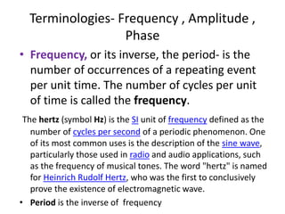 Terminologies- Frequency , Amplitude ,
Phase
• Frequency, or its inverse, the period- is the
number of occurrences of a repeating event
per unit time. The number of cycles per unit
of time is called the frequency.
The hertz (symbol Hz) is the SI unit of frequency defined as the
number of cycles per second of a periodic phenomenon. One
of its most common uses is the description of the sine wave,
particularly those used in radio and audio applications, such
as the frequency of musical tones. The word "hertz" is named
for Heinrich Rudolf Hertz, who was the first to conclusively
prove the existence of electromagnetic wave.
• Period is the inverse of frequency
 