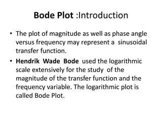 Bode Plot :Introduction
• The plot of magnitude as well as phase angle
versus frequency may represent a sinusoidal
transfer function.
• Hendrik Wade Bode used the logarithmic
scale extensively for the study of the
magnitude of the transfer function and the
frequency variable. The logarithmic plot is
called Bode Plot.
 