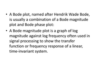 • A Bode plot, named after Hendrik Wade Bode,
is usually a combination of a Bode magnitude
plot and Bode phase plot:
• A Bode magnitude plot is a graph of log
magnitude against log frequency often used in
signal processing to show the transfer
function or frequency response of a linear,
time-invariant system.
 