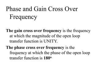 Phase and Gain Cross Over
Frequency
The gain cross over frequency is the frequency
at which the magnitude of the open loop
transfer function is UNITY.
The phase cross over frequency is the
frequency at which the phase of the open loop
transfer function is 180o.
 