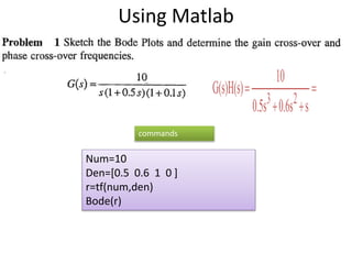Using Matlab



s0.6s0.5s
10
G(s)H(s)
23
Num=10
Den=[0.5 0.6 1 0 ]
r=tf(num,den)
Bode(r)
commands
 