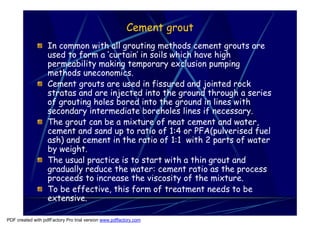 Cement grout
                   In common with all grouting methods cement grouts are
                   used to form a ‘curtain’ in soils which have high
                   permeability making temporary exclusion pumping
                   methods uneconomics.
                   Cement grouts are used in fissured and jointed rock
                   stratas and are injected into the ground through a series
                   of grouting holes bored into the ground in lines with
                   secondary intermediate boreholes lines if necessary.
                   The grout can be a mixture of neat cement and water,
                   cement and sand up to ratio of 1:4 or PFA(pulverised fuel
                   ash) and cement in the ratio of 1:1 with 2 parts of water
                   by weight.
                   The usual practice is to start with a thin grout and
                   gradually reduce the water: cement ratio as the process
                   proceeds to increase the viscosity of the mixture.
                   To be effective, this form of treatment needs to be
                   extensive.

PDF created with pdfFactory Pro trial version www.pdffactory.com
 