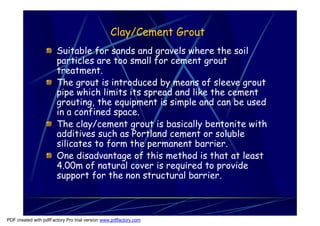 Clay/Cement Grout
                       Suitable for sands and gravels where the soil
                       particles are too small for cement grout
                       treatment.
                       The grout is introduced by means of sleeve grout
                       pipe which limits its spread and like the cement
                       grouting, the equipment is simple and can be used
                       in a confined space.
                       The clay/cement grout is basically bentonite with
                       additives such as Portland cement or soluble
                       silicates to form the permanent barrier.
                       One disadvantage of this method is that at least
                       4.00m of natural cover is required to provide
                       support for the non structural barrier.



PDF created with pdfFactory Pro trial version www.pdffactory.com
 