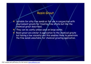 Resin Grout

                       Suitable for silty fine sands or for use in conjunction with
                       clay/cement grouts for treating fine strata but like the
                       chemical grout described.
                       They can be costly unless used on large works.
                       Resin grout are similar in application to the chemical grouts
                       but having a low viscosity and this enables them to penetrate
                       the fine sands unsuitable for chemical grouting application.




PDF created with pdfFactory Pro trial version www.pdffactory.com
 