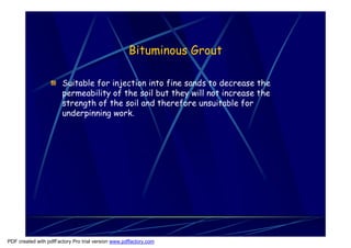 Bituminous Grout

                       Suitable for injection into fine sands to decrease the
                       permeability of the soil but they will not increase the
                       strength of the soil and therefore unsuitable for
                       underpinning work.




PDF created with pdfFactory Pro trial version www.pdffactory.com
 
