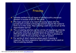 Freezing

                       Suitable method for all types of subsoils with a moisture
                       content in excess of 8% of the voids.
                       The basic principle is to insert freezing tubes into the
                       ground and circulate a freezing solution around the tubes to
                       form ice in the voids, thus creating a wall of ice to act as the
                       impermeable barrier.
                       The circulating solution can be a brine of magnesium chloride
                       or calcium chloride at a temperature of between –150 and –
                       250 which would take between 10 to 17 days to produce an
                       ice wall 1.00m thick according to type of subsoil.
                       For works of short duration where quick freezing is
                       required, the more expensive liquid nitrogen can be used as
                       the circulating medium.




PDF created with pdfFactory Pro trial version www.pdffactory.com
 